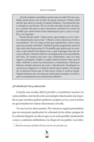 40
¡ESTOY FURIOSO!
¿Puede sentirse y percibirse usted como un niño? En ese caso,
hable usted ahora con el niño de aquel entonces. Puede usted
decirle que ahora ya nada le impide relajarse. O proponerle que
se refugie en sus brazos. Tal vez el niño necesite un poco de tiem-
po y pueda sólo poco a poco mostrarse confiado con usted. Es
posible que usted sienta cómo disminuyen poco a poco su rigi-
dez y su angustia.
Puede decirle usted: “Ahora estoy aquí contigo y ya no volve-
ré a abandonarte nunca más”. Observe cómo reacciona el niño a
sus palabras. Tal vez tenga usted que repetírselas varias veces
para que pueda creérselas. También puede preguntarle usted al
niño qué sería bueno para él. Es posible que quiera que lo acari-
cien, o que usted le lea alguna cosa, o que le pongan una taza de
cacao caliente.Atienda usted en su imaginación a las necesidades
del niño, de manera que éste vaya sintiéndose cada vez más
seguro y protegido. Inspire y expire usted al mismo ritmo que el
niño. Anímele a sentir sus emociones y a lamentarse y llorar por
haberse sentido entonces tan solo y abandonado. Sosténgale en
sus brazos y dígale en voz baja lo mucho que le quiere. No ponga
fin al ejercicio hasta que el niño haya vuelto a sentirse mejor.
Dígale entonces una vez más que usted estará siempre a su lado y
que lo acompañará en las situaciones difíciles1.
¡Sé obediente! Ira y educación
Cuando nos resulta difícil percibir y manifestar nuestra ira
como adultos, este hecho está casi siempre relacionado con el gra-
do en que nuestros padres pudieron aceptar su ira y con la forma
en que nosotros les vimos relacionarse con ella.
Yo crecí en los años sesenta. Por entonces seguía pensándose
que era necesario quebrantar la voluntad de los niños, porque de
lo contrario llegaría un día en que ya no sería posible mantenerlos
a raya y acabarían subiéndose a la chepa de sus padres. Los refra-
	 1.	Ejercicio tomado del libro Richtig wütend sein de John Lee.
 