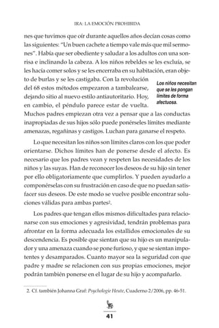 41
IRA: LA EMOCIÓN PROHIBIDA
nes que tuvimos que oír durante aquellos años decían cosas como
las siguientes: “Un buen cachete a tiempo vale más que mil sermo-
nes”. Había que ser obediente y saludar a los adultos con una son-
risa e inclinando la cabeza. A los niños rebeldes se les excluía, se
les hacía comer solos y se les encerraba en su habitación, eran obje-
to de burlas y se les castigaba. Con la revolución
del 68 estos métodos empezaron a tambalearse,
dejando sitio al nuevo estilo antiautoritario. Hoy,
en cambio, el péndulo parece estar de vuelta.
Muchos padres empiezan otra vez a pensar que a las conductas
inapropiadas de sus hijos sólo puede ponérseles límites mediante
amenazas, regañinas y castigos. Luchan para ganarse el respeto.
Lo que necesitan los niños son límites claros con los que poder
orientarse. Dichos límites han de ponerse desde el afecto. Es
necesario que los padres vean y respeten las necesidades de los
niños y las suyas. Han de reconocer los deseos de su hijo sin tener
por ello obligatoriamente que cumplirlos. Y pueden ayudarlo a
componérselas con su frustración en caso de que no puedan satis-
facer sus deseos. De este modo se vuelve posible encontrar solu-
ciones válidas para ambas partes2.
Los padres que tengan ellos mismos dificultades para relacio-
narse con sus emociones y agresividad, tendrán problemas para
afrontar en la forma adecuada los estallidos emocionales de su
descendencia. Es posible que sientan que su hijo es un manipula-
dor y una amenaza cuando se pone furioso, y que se sientan impo-
tentes y desamparados. Cuanto mayor sea la seguridad con que
padre y madre se relacionen con sus propias emociones, mejor
podrán también ponerse en el lugar de su hijo y acompañarlo.
	 2.	Cf. también Johanna Graf: Psychologie Heute, Cuaderno 2/2006, pp. 46-51.
Los niños necesitan
que se les pongan
límites de forma
afectuosa.
 