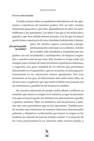 42
¡ESTOY FURIOSO!
Ira no solucionada
Cuando éramos niños no podíamos defendernos de las agre-
siones e injusticias de nuestros padres. Por un lado, éramos
demasiado pequeños y, por otro, dependíamos de ellos: los nece-
sitábamos y los queríamos. Los niños a los que se ha rechazado y
pegado o que han sufrido abusos sexuales, son los que en mayor
grado tienen experiencia de unas absolutas indefensión y desam-
paro. De adultos siguen acarreando consigo,
profundamente enterrado en su interior, el dolor
de no haber sido atendidos y respetados por sus
padres con sus necesidades y sentimientos, ni tampoco acepta-
dos y amados como lo que eran. Este trauma es el que suele casi
siempre estar a la base de todas las demás experiencias dolorosas,
y engendra una gran cantidad de ira interna que permanece
almacenada en el organismo y que en ocasiones se descarga pos-
teriormente en las situaciones menos apropiadas. Son esos
momentos en los que, al reflexionarse más tarde sobre ellos, no
alcanza uno a explicarse por qué motivo habría reaccionado con
tal vehemencia y perdido de tal manera los estribos.
En nuestras relaciones de pareja suelen aflorar conflictos no
resueltos que tienen su origen en la infancia, ya que las personas
a las que en mayor grado nos abrimos son precisamente aquellas
a quienes amamos. Ellas, en definitiva, son las personas a quie-
nes más cerca permitimos que se nos aproximen. También pue-
de suceder que reiteremos en nuestras relaciones determinados
patrones o dinámicas conductuales que tienen su origen en los
modelos de relación de nuestra familia nuclear. Y la mayoría de
las veces proyectamos lo ya conocido sobre nuestra pareja, y
¿Por qué he perdido
los estribos?
 