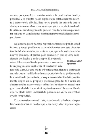 43
IRA: LA EMOCIÓN PROHIBIDA
vemos, por ejemplo, en nuestra novia a la madre absorbente y
posesiva, y en nuestro novio al padre que estaba siempre ausen-
te y escurriendo el bulto. Este hecho puede ser causa de que se
desencadenen muchas emociones que yacían reprimidas desde
la infancia. Por desagradable que eso resulte, tenemos que con-
tar con que en las relaciones estarán siempre produciéndose pro-
yecciones.
No debería usted hacerse reproches cuando se ponga usted
furioso y tenga problemas para relacionarse con esta circuns-
tancia. Mucho más importante es que aprenda usted a andar
nuevos caminos. El primer paso consiste en que se tome cons-
ciencia del hecho y se lo acepte. El segundo –
sobre él hemos realizado ya un ejercicio– consis-
te en preguntarse cuál sería el verdadero refe-
rente de la ira. De este modo irá usted aprendiendo a distinguir
entre lo que en realidad sería una aportación de su prójimo y de
la situación de que se trate, y lo que en realidad tendría propia-
mente origen en su propio y exclusivo pasado. Si a causa de
determinadas experiencias infantiles hubiese en usted una
gran cantidad de ira reprimida y tuviese usted la sensación de
estar sentado sobre un barril de pólvora, no vacile en recabar
ayuda terapéutica.
Cuando se sienta usted triste, abandonado y desbordado por
las circunstancias, es posible que le sea de ayuda el siguiente ejer-
cicio:
¡No se haga usted
reproches!
 