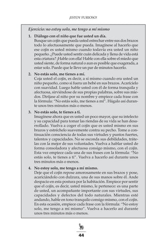 44
¡ESTOY FURIOSO!
Ejercicio: no estoy solo, me tengo a mí mismo
1.	 Diálogo con el niño que fue usted un día.
Busque un cojín que pueda usted estrechar entre sus dos brazos
todo lo afectuosamente que pueda. Imagínese al hacerlo que
ese cojín es usted mismo cuando todavía era usted un niño
pequeño. ¿Puede usted sentir cuán delicada y llena de vida está
esta criatura? ¡Hable con ella! Hable con ella sobre el miedo que
usted siente, de forma natural o aun es posible que exagerada, a
estar solo. Puede que le lleve un par de minutos hacerlo.
2.	 No estás solo, me tienes a mí.
Coja usted el cojín, es decir, a sí mismo cuando era usted un
niño pequeño, como si fuera un bebé en sus brazos.Acarícielo
con suavidad. Luego hable usted con él de forma tranquila y
afectuosa, sirviéndose de sus propias palabras, sobre sus mie-
dos. Diríjase al niño por su nombre y empiece cada frase con
la fórmula: “No estás solo, me tienes a mí”. Hágalo así duran-
te unos tres minutos más o menos.
3.	 No estás solo, te tienes a ti.
Imagínese ahora que es usted un poco mayor, que su intelecto
y su capacidad para tomar las riendas de su vida se han desa-
rrollado. Vuelva a coger el cojín que es usted mismo en sus
brazos y estréchelo suavemente contra su pecho. Tome a con-
tinuación consciencia de todas sus virtudes y puntos fuertes,
talentos y capacidades. No se esconda sus debilidades, tráte-
las con la mejor de sus voluntades. Vuelva a hablar usted de
forma consoladora y afectuosa consigo mismo, con el cojín.
Esta vez empiece cada una de sus frases con la fórmula: “No
estás solo, te tienes a ti”. Vuelva a hacerlo así durante unos
tres minutos más o menos.
4.	 No estoy solo, me tengo a mí mismo.
Deje que el cojín repose amorosamente en sus brazos y pose,
acariciándolo con dulzura, una de sus manos sobre él. Ande
despacio en esta postura por la habitación. Empiece por sentir
que el cojín, es decir, usted mismo, le pertenece: es una parte
de usted, un acompañante importante con sus virtudes, sus
capacidades y defectos del todo naturales. Mientras esté
andando, hable en tono tranquilo consigo mismo, con el cojín.
En esta ocasión, empiece cada frase con la fórmula: “No estoy
solo, me tengo a mí mismo”. Vuelva a hacerlo así durante
unos tres minutos más o menos.
 