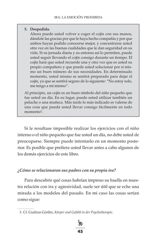 45
IRA: LA EMOCIÓN PROHIBIDA
5.	 Despedida.
Ahora puede usted volver a coger el cojín con sus manos,
dándole las gracias por que le haya hecho compañía y por que
ambos hayan podido conocerse mejor, y concentrarse usted
otra vez en las buenas cualidades que le dan seguridad en su
vida. Si su jornada diaria y su entorno así lo permiten, puede
usted seguir llevando el cojín consigo durante un tiempo. El
cojín hará que usted recuerde una y otra vez que es usted su
propio compañero y que puede usted solucionar por sí mis-
mo un buen número de sus necesidades. En determinado
momento, usted mismo se sentirá preparado para dejar el
cojín, ya que se sentirá seguro de lo siguiente: “No estoy solo,
me tengo a mí mismo”.
Al principio, un cojín es un buen símbolo del niño pequeño que
fue usted un día. En su lugar, puede usted utilizar también un
peluche o una muñeca. Más tarde lo más indicado es valerse de
una cosa que pueda usted llevar consigo fácilmente en todo
momento3.
Si le resultase imposible realizar los ejercicios con el niño
interno o el niño pequeño que fue usted un día, no debe usted de
preocuparse. Siempre puede intentarlo en un momento poste-
rior. Es posible que prefiera usted llevar antes a cabo algunos de
los demás ejercicios de este libro.
¿Cómo se relacionaron sus padres con su propia ira?
Para descubrir qué cosas habrían impreso su huella en nues-
tra relación con ira y agresividad, suele ser útil que se eche una
mirada a los modelos del pasado. En mi caso las cosas serían
como sigue:
	 3.	Cf. Gudrun Görlitz, Körper und Gefühl in der Psychotherapie.
 