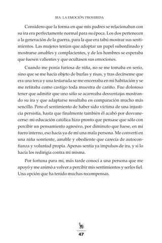 47
IRA: LA EMOCIÓN PROHIBIDA
Considero que la forma en que mis padres se relacionaban con
su ira era perfectamente normal para su época. Los dos pertenecen
a la generación de la guerra, para la que era tabú mostrar sus senti-
mientos. Las mujeres tenían que adoptar un papel subordinado y
mostrarse amables y complacientes, y de los hombres se esperaba
que fuesen valientes y que ocultasen sus emociones.
Cuando me ponía furiosa de niña, no se me tomaba en serio,
sino que se me hacía objeto de burlas y risas, y tras decírseme que
era una terca y una testaruda se me encerraba en mi habitación y se
me retiraba como castigo toda muestra de cariño. Fue doloroso
tener que admitir que uno sólo se acarreaba desventajas mostran-
do su ira y que adaptarse resultaba en comparación mucho más
sencillo. Pero el sentimiento de haber sido víctima de una injusti-
cia persistía, hasta que finalmente también él acabó por desvane-
cerse: mi educación católica hizo pronto que pensase que sólo con
percibir un pensamiento agresivo, por diminuto que fuese, en mi
fuero interno, eso hacía ya de mí una mala persona. Me convertí en
una niña sonriente, amable y obediente que carecía de autocon-
fianza y voluntad propia. Apenas sentía ya impulsos de ira, y si lo
hacía los redirigía contra mí misma.
Por fortuna para mí, más tarde conocí a una persona que me
apoyó y me animó a volver a percibir mis sentimientos y serles fiel.
Una opción que ha tenido muchas recompensas.
 