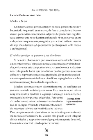 49
IRA: LA EMOCIÓN PROHIBIDA
La relación insana con la ira
Miedos a la ira
La mayoría de las personas tienen miedo a ponerse furiosas y
hacen todo lo que está en su mano, de forma consciente o incons-
ciente, para evitar esta emoción. Algunas llegan incluso orgullo-
sas a afirmar que no se habrían enfurecido ni una sola vez en su
vida, mientras que su voz, sus gestos y su actitud están expresan-
do algo muy distinto. ¿A qué obedece que tengamos tanto miedo
a enfurecernos?
El miedo a que dejen de querernos y nos abandonen
Si de niños observamos que, en cuanto somos desobedientes
o nos enfurecemos, somos de inmediato rechazados y abandona-
dos, evitaremos este comportamiento y aprenderemos a adaptar-
nos. Esto puede hacer que de adultos nos traguemos nuestros
enfados y expresemos nuestra agresividad de un modo exclusi-
vamente pasivo –mostrándonos ofendidos, replegándonos sobre
nosotros mismos y formulando reproches–.
Muchas personas eluden sistemáticamente los conflictos en
sus relaciones de amistad y amorosas. Hay, en efecto, un miedo
muy extendido a perderse a la pareja o al amigo si uno defiende
sus necesidades y plantea exigencias. Pero como
al conducirse así uno no se toma en serio a sí mis-
mo, la ira sigue creciendo interiormente, tenien-
do luego que volver a ser reprimida una vez más.
Para escapar a este círculo vicioso, es importante que uno afronte
su miedo a ser abandonado. Cuanto más pueda usted integrar
dichos miedos y aceptarlos como algo que forma parte de usted,
tanto más se atreverá usted a ponerse furioso.
Tenemos miedo
a que no vuelvan a
querernos.
 