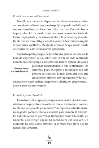 50
¡ESTOY FURIOSO!
El miedo a la reacción de los demás
No sólo nos da miedo el que puedan abandonarnos y recha-
zarnos, sino también el que nuestro prójimo pueda también enfu-
recerse, agredirnos y hacernos daño. La reacción del otro es
imprevisible. La ira puede causar estragos de manifestársela de
forma inapropiada y ofensiva o afectar a la persona equivocada.
De ahí que sea muy útil que nos atengamos a determinadas reglas
al producirse conflictos. Más tarde veremos de qué modo puede
exteriorizarse la ira de una forma apropiada.
Un marco protegido puede revestir una gran importancia a la
hora de expresarse la ira, sobre todo si ésta ha sido reprimida
durante mucho tiempo y nosotros no hemos aprendido aún a
gestionar adecuadamente este sentimiento. De
sentirnos, pues, inseguros o incómodos con una
persona o situación, lo más aconsejable es que
empecemos primero por replegarnos y dar sali-
da a nuestra ira en un lugar seguro (en solitario, en grupo o inclu-
so en el seno de una terapia).
El miedo a perder el control
Cuando en mi terapia propongo a mis clientes ejercicios con-
cebidos para que entren en contacto con su ira, tropiezo normal-
mente con la siguiente prevención: “Si empiezo a admitir mi ira,
ya no podré parar, y entonces se acabó para siempre la terapia”.
En todos los años en que vengo trabajando como terapeuta, sin
embargo, esto es algo que no ha sucedido ni una sola vez. Un
cojín roto ha sido, como máximo, la pérdida más grave que ha
habido que lamentar.
Tenemos miedo
a la ira de los otros.
 