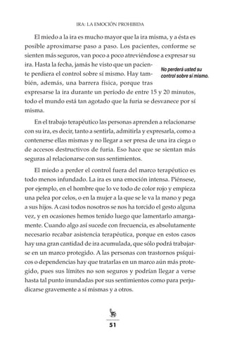 51
IRA: LA EMOCIÓN PROHIBIDA
El miedo a la ira es mucho mayor que la ira misma, y a ésta es
posible aproximarse paso a paso. Los pacientes, conforme se
sienten más seguros, van poco a poco atreviéndose a expresar su
ira. Hasta la fecha, jamás he visto que un pacien-
te perdiera el control sobre sí mismo. Hay tam-
bién, además, una barrera física, porque tras
expresarse la ira durante un período de entre 15 y 20 minutos,
todo el mundo está tan agotado que la furia se desvanece por sí
misma.
En el trabajo terapéutico las personas aprenden a relacionarse
con su ira, es decir, tanto a sentirla, admitirla y expresarla, como a
contenerse ellas mismas y no llegar a ser presa de una ira ciega o
de accesos destructivos de furia. Eso hace que se sientan más
seguras al relacionarse con sus sentimientos.
El miedo a perder el control fuera del marco terapéutico es
todo menos infundado. La ira es una emoción intensa. Piénsese,
por ejemplo, en el hombre que lo ve todo de color rojo y empieza
una pelea por celos, o en la mujer a la que se le va la mano y pega
a sus hijos. Acasi todos nosotros se nos ha torcido el gesto alguna
vez, y en ocasiones hemos tenido luego que lamentarlo amarga-
mente. Cuando algo así sucede con frecuencia, es absolutamente
necesario recabar asistencia terapéutica, porque en estos casos
hay una gran cantidad de ira acumulada, que sólo podrá trabajar-
se en un marco protegido. A las personas con trastornos psíqui-
cos o dependencias hay que tratarlas en un marco aún más prote-
gido, pues sus límites no son seguros y podrían llegar a verse
hasta tal punto inundadas por sus sentimientos como para perju-
dicarse gravemente a sí mismas y a otros.
No perderá usted su
control sobre sí mismo.
 