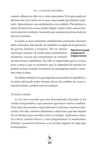 53
IRA: LA EMOCIÓN PROHIBIDA
cuando afloran en ellas ira y otras emociones. Si lo que acaba de
decirse está en lo cierto en su caso, tiene usted que intentar acep-
tarlo. Aproxímese a sus sentimientos con cuidado. Precipitarse o
tratar de forzar las cosas, podría llegar a tener como consecuen-
cia la reacción contraria, haciendo que usted se encerrase todavía
más en sí mismo.
Cuando se han contenido sentimientos profundos durante
años o décadas, éste puede ser también un signo de la presencia
de graves lesiones y traumas. Tal vez piense
usted que nuestra ira oculta otros sentimientos
dolorosos, con los que entraríamos en contacto
de atrevernos a admitirlos. Por ello, es importante que se avance
paso a paso y que se reconozca que la represión de nuestra ira
podría incluso cumplir la función de protegernos tanto a noso-
tros como a otros.
En último término, lo que importa es encontrar el equilibrio y
el ritmo adecuado entre nuestro deseo de cambiar las cosas y
nuestro miedo a probar nuevos caminos.
El miedo a cambiar
La ira nos recuerda que una determinada situación se ha
vuelto insoportable y que tenemos que hacer ciertos cambios.
Pero éstos nos asustan, especialmente si afectan a nuestras rela-
ciones. Por ello, solemos aferrarnos a relaciones que han dejado
de ser buenas para nosotros hace ya tiempo. Aplacamos nues-
tra cólera cuando hierve y nos preguntamos si tendríamos
derecho a ponernos furiosos, o si serviría siquiera de algo que
lo hiciésemos.
Reprimir la ira puede
protegernos de
antiguos traumas.
 