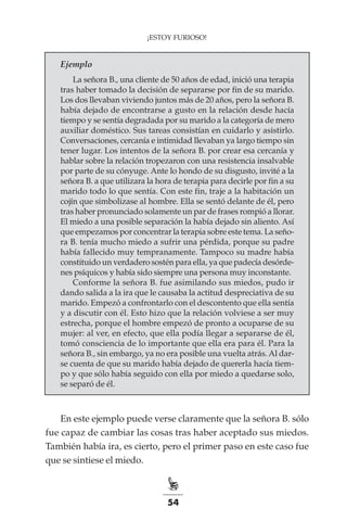 54
¡ESTOY FURIOSO!
Ejemplo
La señora B., una cliente de 50 años de edad, inició una terapia
tras haber tomado la decisión de separarse por fin de su marido.
Los dos llevaban viviendo juntos más de 20 años, pero la señora B.
había dejado de encontrarse a gusto en la relación desde hacía
tiempo y se sentía degradada por su marido a la categoría de mero
auxiliar doméstico. Sus tareas consistían en cuidarlo y asistirlo.
Conversaciones, cercanía e intimidad llevaban ya largo tiempo sin
tener lugar. Los intentos de la señora B. por crear esa cercanía y
hablar sobre la relación tropezaron con una resistencia insalvable
por parte de su cónyuge. Ante lo hondo de su disgusto, invité a la
señora B. a que utilizara la hora de terapia para decirle por fin a su
marido todo lo que sentía. Con este fin, traje a la habitación un
cojín que simbolizase al hombre. Ella se sentó delante de él, pero
tras haber pronunciado solamente un par de frases rompió a llorar.
El miedo a una posible separación la había dejado sin aliento. Así
que empezamos por concentrar la terapia sobre este tema. La seño-
ra B. tenía mucho miedo a sufrir una pérdida, porque su padre
había fallecido muy tempranamente. Tampoco su madre había
constituido un verdadero sostén para ella, ya que padecía desórde-
nes psíquicos y había sido siempre una persona muy inconstante.
Conforme la señora B. fue asimilando sus miedos, pudo ir
dando salida a la ira que le causaba la actitud despreciativa de su
marido. Empezó a confrontarlo con el descontento que ella sentía
y a discutir con él. Esto hizo que la relación volviese a ser muy
estrecha, porque el hombre empezó de pronto a ocuparse de su
mujer: al ver, en efecto, que ella podía llegar a separarse de él,
tomó consciencia de lo importante que ella era para él. Para la
señora B., sin embargo, ya no era posible una vuelta atrás. Al dar-
se cuenta de que su marido había dejado de quererla hacía tiem-
po y que sólo había seguido con ella por miedo a quedarse solo,
se separó de él.
En este ejemplo puede verse claramente que la señora B. sólo
fue capaz de cambiar las cosas tras haber aceptado sus miedos.
También había ira, es cierto, pero el primer paso en este caso fue
que se sintiese el miedo.
 