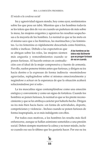 55
IRA: LA EMOCIÓN PROHIBIDA
El miedo a la condena social
Ira y agresividad siguen siendo, hoy como ayer, sentimientos
sobre los que pesa un tabú. Mientras que a los hombres todavía
se les tolera que den de vez en cuando un puñetazo de más sobre
la mesa, las mujeres exigentes y agresivas les resultan sospecho-
sas a la mayoría de los hombres. Lo normal es que se las meta en
el mismo saco que a las histéricas, las marimachos y las feminis-
tas. La ira femenina es rápidamente descartada como histérica,
risible e ineficaz. Debido a las expectativas que
se abrigan sobre los roles, las mujeres sienten
más angustia y remordimientos cuando se
ponen furiosas. Al hacerlo entran en contradic-
ción con el ideal de la mujer comprensiva y fuente de armonía.
Por ello, suelen ponerse tristes antes que furiosas, y dirigen su ira
hacia dentro o la expresan de forma indirecta –mostrándose
agraviadas, replegándose sobre sí mismas emocionalmente y
negándose a actuar en la esperanza de que la situación acabará
solucionándose por sí sola–.
La ira masculina sigue contemplándose como una emoción
enérgica y conveniente y como un signo de fortaleza. Cuando los
hombres se ponen furiosos, lo normal es que se les preste recono-
cimiento y que se les atribuya carácter por haberlo hecho. Dirigen
su ira más bien hacia fuera –en forma de actividades, deporte,
competiciones y violencia–. Incluso cuando se ponen furiosos de
forma inapropiada, se es más indulgente con ellos.
Por todos esos motivos, a los hombres les resulta más fácil
enfurecerse, aunque se hallan asimismo sometidos a una presión
social. Deben siempre mantener la calma y no tener miedo, inclu-
so cuando eso sea lo último que les gustaría hacer. Por eso su ira
A los hombres se les
tolera más fácilmente
que se pongan furiosos
de vez en cuando.
 