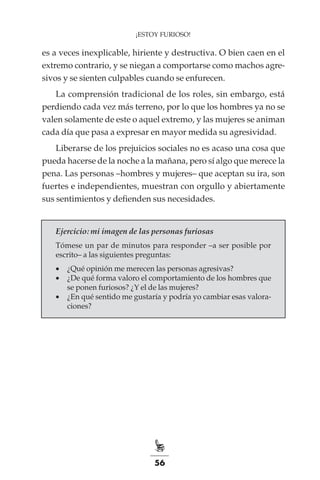 56
¡ESTOY FURIOSO!
es a veces inexplicable, hiriente y destructiva. O bien caen en el
extremo contrario, y se niegan a comportarse como machos agre-
sivos y se sienten culpables cuando se enfurecen.
La comprensión tradicional de los roles, sin embargo, está
perdiendo cada vez más terreno, por lo que los hombres ya no se
valen solamente de este o aquel extremo, y las mujeres se animan
cada día que pasa a expresar en mayor medida su agresividad.
Liberarse de los prejuicios sociales no es acaso una cosa que
pueda hacerse de la noche a la mañana, pero sí algo que merece la
pena. Las personas –hombres y mujeres– que aceptan su ira, son
fuertes e independientes, muestran con orgullo y abiertamente
sus sentimientos y defienden sus necesidades.
Ejercicio: mi imagen de las personas furiosas
Tómese un par de minutos para responder –a ser posible por
escrito– a las siguientes preguntas:
•	 ¿Qué opinión me merecen las personas agresivas?
•	 ¿De qué forma valoro el comportamiento de los hombres que
se ponen furiosos? ¿Y el de las mujeres?
•	 ¿En qué sentido me gustaría y podría yo cambiar esas valora-
ciones?
 