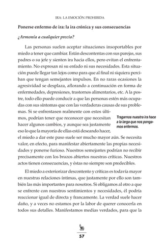 57
IRA: LA EMOCIÓN PROHIBIDA
Ponerse enfermo de ira: la ira crónica y sus consecuencias
¿Armonía a cualquier precio?
Las personas suelen aceptar situaciones insoportables por
miedo a tener que cambiar. Están descontentas con sus parejas, sus
padres o su jefe y sienten ira hacia ellos, pero evitan el enfrenta-
miento. No expresan ni su enfado ni sus necesidades. Esta situa-
ción puede llegar tan lejos como para que al final ni siquiera perci-
ban que tengan semejantes impulsos. En no raras ocasiones la
agresividad se desplaza, aflorando a continuación en forma de
enfermedades, depresiones, trastornos alimentarios, etc. A la pos-
tre, todo ello puede conducir a que las personas estén más ocupa-
das con sus síntomas que con las verdaderas causas de sus proble-
mas. Si se enfrentasen realmente con estos últi-
mos, podrían tener que reconocer que necesitan
hacer algunos cambios, y aunque sea justamente
eso lo que la mayoría de ellas está deseando hacer,
el miedo a dar este paso suele ser mucho mayor aún. Se necesita
valor, en efecto, para manifestar abiertamente las propias necesi-
dades y ponerse furioso. Nuestros semejantes podrían no recibir
precisamente con los brazos abiertos nuestras críticas. Nuestros
actos tienen consecuencias, y éstas no siempre son predecibles.
El miedo a exteriorizar descontento y críticas es todavía mayor
en nuestras relaciones íntimas, que justamente por ello son tam-
bién las más importantes para nosotros. Si obligamos al otro a que
se enfrente con nuestros sentimientos y necesidades, él podría
reaccionar igual de directa y francamente. La verdad suele hacer
daño, y a veces no estamos por la labor de querer conocerla en
todos sus detalles. Manifestamos medias verdades, para que la
Tragarnos nuestra ira hace
a la larga que nos ponga-
mos enfermos.
 