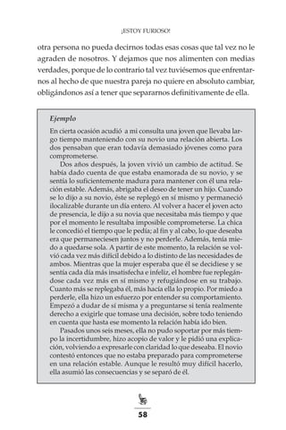 58
¡ESTOY FURIOSO!
otra persona no pueda decirnos todas esas cosas que tal vez no le
agraden de nosotros. Y dejamos que nos alimenten con medias
verdades, porque de lo contrario tal vez tuviésemos que enfrentar-
nos al hecho de que nuestra pareja no quiere en absoluto cambiar,
obligándonos así a tener que separarnos definitivamente de ella.
Ejemplo
En cierta ocasión acudió a mi consulta una joven que llevaba lar-
go tiempo manteniendo con su novio una relación abierta. Los
dos pensaban que eran todavía demasiado jóvenes como para
comprometerse.
Dos años después, la joven vivió un cambio de actitud. Se
había dado cuenta de que estaba enamorada de su novio, y se
sentía lo suficientemente madura para mantener con él una rela-
ción estable. Además, abrigaba el deseo de tener un hijo. Cuando
se lo dijo a su novio, éste se replegó en sí mismo y permaneció
ilocalizable durante un día entero. Al volver a hacer el joven acto
de presencia, le dijo a su novia que necesitaba más tiempo y que
por el momento le resultaba imposible comprometerse. La chica
le concedió el tiempo que le pedía; al fin y al cabo, lo que deseaba
era que permaneciesen juntos y no perderle. Además, tenía mie-
do a quedarse sola. A partir de este momento, la relación se vol-
vió cada vez más difícil debido a lo distinto de las necesidades de
ambos. Mientras que la mujer esperaba que él se decidiese y se
sentía cada día más insatisfecha e infeliz, el hombre fue replegán-
dose cada vez más en sí mismo y refugiándose en su trabajo.
Cuanto más se replegaba él, más hacía ella lo propio. Por miedo a
perderle, ella hizo un esfuerzo por entender su comportamiento.
Empezó a dudar de sí misma y a preguntarse si tenía realmente
derecho a exigirle que tomase una decisión, sobre todo teniendo
en cuenta que hasta ese momento la relación había ido bien.
Pasados unos seis meses, ella no pudo soportar por más tiem-
po la incertidumbre, hizo acopio de valor y le pidió una explica-
ción, volviendo a expresarle con claridad lo que deseaba. El novio
contestó entonces que no estaba preparado para comprometerse
en una relación estable. Aunque le resultó muy difícil hacerlo,
ella asumió las consecuencias y se separó de él.
 