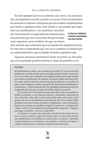 59
IRA: LA EMOCIÓN PROHIBIDA
En este ejemplo la joven se enfrenta con valor a sus necesida-
des, arriesgándose con ello a perder a su novio. Pero con frecuencia
las personas se aferran a relaciones que les resultan insatisfactorias
por miedo a quedarse solas. Este miedo es tan grande que repri-
men sus sentimientos y sus auténticas necesida-
des. Esta situación es especialmente dolorosa para
esas personas que son conscientes de que lo mejor
sería separarse, pero también de que no tienen
más remedio que confesarse que sus miedos les impiden hacerlo.
En este caso es importante que uno no se condene a sí mismo por
su comportamiento y que se trabaje el miedo a quedarse solo.
Algunas personas interiorizan hasta tal punto su situación,
que no se permiten ponerse furiosas y dejan de percibir su ira.
Ejemplo
Recientemente acudió a mi consulta una mujer. En la conversación
preliminar con ella me dijo que no se había puesto furiosa ni una sola
vez en su vida y que tampoco veía ninguna razón por la que tendría
que estarlo actualmente. Su infancia, me decía, había sido muy feliz.
La mujer padecía fuertes trastornos psicosomáticos, se mordía las
uñas, tenía migrañas, estaba aquejada de desórdenes intestinales y
estomacales y sufría depresiones. Sus múltiples síntomas hacían ini-
maginable para mí que su infancia hubiese sido tan perfecta.
En el curso de la terapia la mujer descubrió que sus padres la
habían sometido a una enorme presión, abrigando expectativas
muy elevadas sobre ella. Como todo había discurrido muy sutil-
mente, ella no era en absoluto consciente de ello. En su lugar, había
dirigido toda su ira contra sí misma, exigiéndose, como sus padres,
logros que apenas era posible cumplir. Cuando no conseguía lle-
varlos a cabo, se hacía objeto de un implacable desprecio. “Haga lo
que haga –pensaba–, nunca es suficiente”.
Conforme la mujer fue tomando consciencia de estas relacio-
nes y causas, y siendo capaz de asumir cada vez más francamente
sus sentimientos, se modificó su estado físico y anímico. Aprendió
a tomar distancia con respecto a sus padres, a valorar sus logros y
a dejar de plantearse a sí misma exigencias tan elevadas.
Luchar por satisfacer
nuestras necesidades
nos hace fuertes.
 