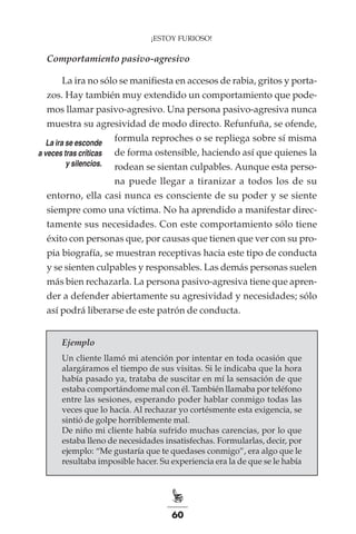 60
¡ESTOY FURIOSO!
Comportamiento pasivo-agresivo
La ira no sólo se manifiesta en accesos de rabia, gritos y porta-
zos. Hay también muy extendido un comportamiento que pode-
mos llamar pasivo-agresivo. Una persona pasivo-agresiva nunca
muestra su agresividad de modo directo. Refunfuña, se ofende,
formula reproches o se repliega sobre sí misma
de forma ostensible, haciendo así que quienes la
rodean se sientan culpables. Aunque esta perso-
na puede llegar a tiranizar a todos los de su
entorno, ella casi nunca es consciente de su poder y se siente
siempre como una víctima. No ha aprendido a manifestar direc-
tamente sus necesidades. Con este comportamiento sólo tiene
éxito con personas que, por causas que tienen que ver con su pro-
pia biografía, se muestran receptivas hacia este tipo de conducta
y se sienten culpables y responsables. Las demás personas suelen
más bien rechazarla. La persona pasivo-agresiva tiene que apren-
der a defender abiertamente su agresividad y necesidades; sólo
así podrá liberarse de este patrón de conducta.
Ejemplo
Un cliente llamó mi atención por intentar en toda ocasión que
alargáramos el tiempo de sus visitas. Si le indicaba que la hora
había pasado ya, trataba de suscitar en mí la sensación de que
estaba comportándome mal con él. También llamaba por teléfono
entre las sesiones, esperando poder hablar conmigo todas las
veces que lo hacía. Al rechazar yo cortésmente esta exigencia, se
sintió de golpe horriblemente mal.
De niño mi cliente había sufrido muchas carencias, por lo que
estaba lleno de necesidades insatisfechas. Formularlas, decir, por
ejemplo: “Me gustaría que te quedases conmigo”, era algo que le
resultaba imposible hacer. Su experiencia era la de que se le había
La ira se esconde
a veces tras críticas
y silencios.
 