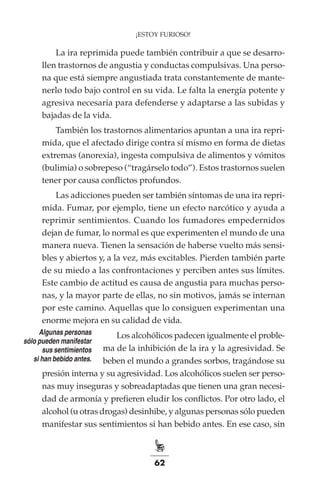 62
¡ESTOY FURIOSO!
La ira reprimida puede también contribuir a que se desarro-
llen trastornos de angustia y conductas compulsivas. Una perso-
na que está siempre angustiada trata constantemente de mante-
nerlo todo bajo control en su vida. Le falta la energía potente y
agresiva necesaria para defenderse y adaptarse a las subidas y
bajadas de la vida.
También los trastornos alimentarios apuntan a una ira repri-
mida, que el afectado dirige contra sí mismo en forma de dietas
extremas (anorexia), ingesta compulsiva de alimentos y vómitos
(bulimia) o sobrepeso (“tragárselo todo”). Estos trastornos suelen
tener por causa conflictos profundos.
Las adicciones pueden ser también síntomas de una ira repri-
mida. Fumar, por ejemplo, tiene un efecto narcótico y ayuda a
reprimir sentimientos. Cuando los fumadores empedernidos
dejan de fumar, lo normal es que experimenten el mundo de una
manera nueva. Tienen la sensación de haberse vuelto más sensi-
bles y abiertos y, a la vez, más excitables. Pierden también parte
de su miedo a las confrontaciones y perciben antes sus límites.
Este cambio de actitud es causa de angustia para muchas perso-
nas, y la mayor parte de ellas, no sin motivos, jamás se internan
por este camino. Aquellas que lo consiguen experimentan una
enorme mejora en su calidad de vida.
Los alcohólicos padecen igualmente el proble-
ma de la inhibición de la ira y la agresividad. Se
beben el mundo a grandes sorbos, tragándose su
presión interna y su agresividad. Los alcohólicos suelen ser perso-
nas muy inseguras y sobreadaptadas que tienen una gran necesi-
dad de armonía y prefieren eludir los conflictos. Por otro lado, el
alcohol (u otras drogas) desinhibe, y algunas personas sólo pueden
manifestar sus sentimientos si han bebido antes. En ese caso, sin
Algunas personas
sólo pueden manifestar
sus sentimientos
si han bebido antes.
 