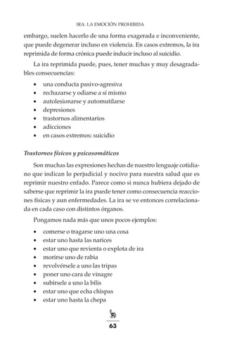 63
IRA: LA EMOCIÓN PROHIBIDA
embargo, suelen hacerlo de una forma exagerada e inconveniente,
que puede degenerar incluso en violencia. En casos extremos, la ira
reprimida de forma crónica puede inducir incluso al suicidio.
La ira reprimida puede, pues, tener muchas y muy desagrada-
bles consecuencias:
•	 una conducta pasivo-agresiva
•	 rechazarse y odiarse a sí mismo
•	 autolesionarse y automutilarse
•	 depresiones
•	 trastornos alimentarios
•	 adicciones
•	 en casos extremos: suicidio
Trastornos físicos y psicosomáticos
Son muchas las expresiones hechas de nuestro lenguaje cotidia-
no que indican lo perjudicial y nocivo para nuestra salud que es
reprimir nuestro enfado. Parece como si nunca hubiera dejado de
saberse que reprimir la ira puede tener como consecuencia reaccio-
nes físicas y aun enfermedades. La ira se ve entonces correlaciona-
da en cada caso con distintos órganos.
Pongamos nada más que unos pocos ejemplos:
•	 comerse o tragarse uno una cosa
•	 estar uno hasta las narices
•	 estar uno que revienta o explota de ira
•	 morirse uno de rabia
•	 revolvérsele a uno las tripas
•	 poner uno cara de vinagre
•	 subírsele a uno la bilis
•	 estar uno que echa chispas
•	 estar uno hasta la chepa
 