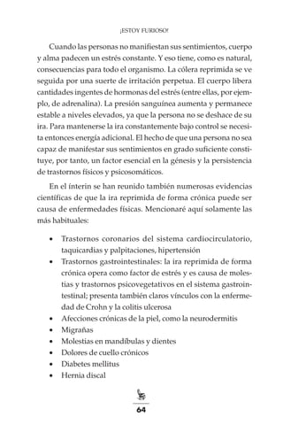 64
¡ESTOY FURIOSO!
Cuando las personas no manifiestan sus sentimientos, cuerpo
y alma padecen un estrés constante. Y eso tiene, como es natural,
consecuencias para todo el organismo. La cólera reprimida se ve
seguida por una suerte de irritación perpetua. El cuerpo libera
cantidades ingentes de hormonas del estrés (entre ellas, por ejem-
plo, de adrenalina). La presión sanguínea aumenta y permanece
estable a niveles elevados, ya que la persona no se deshace de su
ira. Para mantenerse la ira constantemente bajo control se necesi-
ta entonces energía adicional. El hecho de que una persona no sea
capaz de manifestar sus sentimientos en grado suficiente consti-
tuye, por tanto, un factor esencial en la génesis y la persistencia
de trastornos físicos y psicosomáticos.
En el ínterin se han reunido también numerosas evidencias
científicas de que la ira reprimida de forma crónica puede ser
causa de enfermedades físicas. Mencionaré aquí solamente las
más habituales:
•	 Trastornos coronarios del sistema cardiocirculatorio,
taquicardias y palpitaciones, hipertensión
•	 Trastornos gastrointestinales: la ira reprimida de forma
crónica opera como factor de estrés y es causa de moles-
tias y trastornos psicovegetativos en el sistema gastroin-
testinal; presenta también claros vínculos con la enferme-
dad de Crohn y la colitis ulcerosa
•	 Afecciones crónicas de la piel, como la neurodermitis
•	 Migrañas
•	 Molestias en mandíbulas y dientes
•	 Dolores de cuello crónicos
•	 Diabetes mellitus
•	 Hernia discal
 