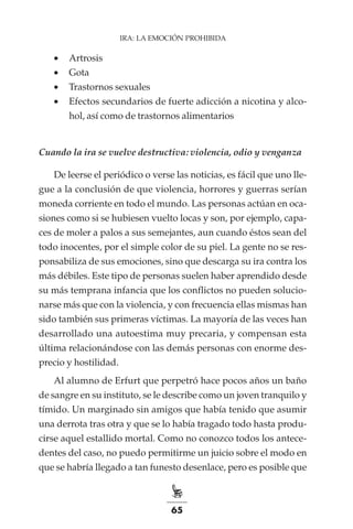 65
IRA: LA EMOCIÓN PROHIBIDA
•	 Artrosis
•	 Gota
•	 Trastornos sexuales
•	 Efectos secundarios de fuerte adicción a nicotina y alco-
hol, así como de trastornos alimentarios
Cuando la ira se vuelve destructiva: violencia, odio y venganza
De leerse el periódico o verse las noticias, es fácil que uno lle-
gue a la conclusión de que violencia, horrores y guerras serían
moneda corriente en todo el mundo. Las personas actúan en oca-
siones como si se hubiesen vuelto locas y son, por ejemplo, capa-
ces de moler a palos a sus semejantes, aun cuando éstos sean del
todo inocentes, por el simple color de su piel. La gente no se res-
ponsabiliza de sus emociones, sino que descarga su ira contra los
más débiles. Este tipo de personas suelen haber aprendido desde
su más temprana infancia que los conflictos no pueden solucio-
narse más que con la violencia, y con frecuencia ellas mismas han
sido también sus primeras víctimas. La mayoría de las veces han
desarrollado una autoestima muy precaria, y compensan esta
última relacionándose con las demás personas con enorme des-
precio y hostilidad.
Al alumno de Erfurt que perpetró hace pocos años un baño
de sangre en su instituto, se le describe como un joven tranquilo y
tímido. Un marginado sin amigos que había tenido que asumir
una derrota tras otra y que se lo había tragado todo hasta produ-
cirse aquel estallido mortal. Como no conozco todos los antece-
dentes del caso, no puedo permitirme un juicio sobre el modo en
que se habría llegado a tan funesto desenlace, pero es posible que
 