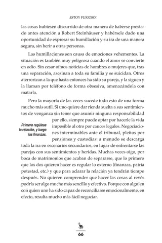 66
¡ESTOY FURIOSO!
las cosas hubiesen discurrido de otra manera de haberse presta-
do antes atención a Robert Steinhäuser y habérsele dado una
oportunidad de expresar su humillación y su ira de una manera
segura, sin herir a otras personas.
Las humillaciones son causa de emociones vehementes. La
situación es también muy peligrosa cuando el amor se convierte
en odio. Sin cesar oímos noticias de hombres o mujeres que, tras
una separación, asesinan a toda su familia y se suicidan. Otros
aterrorizan a la que hasta entonces ha sido su pareja, y la siguen y
la llaman por teléfono de forma obsesiva, amenazándola con
matarla.
Pero la mayoría de las veces sucede todo esto de una forma
mucho más sutil. Si uno quiere dar rienda suelta a sus sentimien-
tos de venganza sin tener que asumir ninguna responsabilidad
por ello, siempre puede optar por hacerle la vida
imposible al otro por cauces legales. Negociacio-
nes interminables ante el tribunal, pleitos por
pensiones y custodias: a menudo se descarga
toda la ira en escenarios secundarios, en lugar de enfrentarse las
parejas con sus sentimientos y heridas. Muchas veces oigo, por
boca de matrimonios que acaban de separarse, que lo primero
que los dos quieren hacer es regular lo externo (finanzas, patria
potestad, etc.) y que para aclarar la relación ya tendrán tiempo
después. No quieren comprender que hacer las cosas al revés
podría ser algo mucho más sencillo y efectivo. Porque con alguien
con quien uno ha sido capaz de reconciliarse emocionalmente, en
efecto, resulta mucho más fácil negociar.
Primero regúlese
la relación, y luego
las finanzas.
 