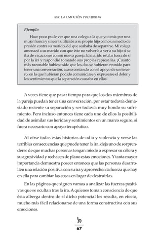67
IRA: LA EMOCIÓN PROHIBIDA
Ejemplo
Hace poco pude ver que una colega a la que yo tenía por una
mujer franca y sincera utilizaba a su propio hijo como un medio de
presión contra su marido, del que acababa de separarse. Mi colega
amenazó a su marido con que éste no volvería a ver a su hijo si se
iba de vacaciones con su nueva pareja. El marido estaba fuera de sí
por la ira y respondió tomando sus propias represalias. ¡Cuánto
más razonable hubiese sido que los dos se hubieran reunido para
tener una conversación, acaso contando con el apoyo de un terce-
ro, en la que hubieran podido comunicarse y expresarse el dolor y
los sentimientos que la separación causaba en ellos!
Aveces tiene que pasar tiempo para que los dos miembros de
la pareja puedan tener una conversación, por estar todavía dema-
siado reciente su separación y ser todavía muy hondo su sufri-
miento. Pero incluso entonces tiene cada uno de ellos la posibili-
dad de asimilar sus heridas y sentimientos en un marco seguro, si
fuera necesario con apoyo terapéutico.
Al oírse todas estas historias de odio y violencia y verse las
terribles consecuencias que puede tener la ira, deja uno de sorpren-
derse de que muchas personas tengan miedo a expresar su cólera y
su agresividad y rechacen de plano estas emociones.Ytanta mayor
importancia demuestra poseer entonces que las personas desarro-
llen una relación positiva con su ira y aprovechen la fuerza que hay
en ella para cambiar las cosas en lugar de destruirlas.
En las páginas que siguen vamos a analizar las fuerzas positi-
vas que se ocultan tras la ira. Aquienes toman consciencia de que
ésta alberga dentro de sí dicho potencial les resulta, en efecto,
mucho más fácil relacionarse de una forma constructiva con sus
emociones.
 