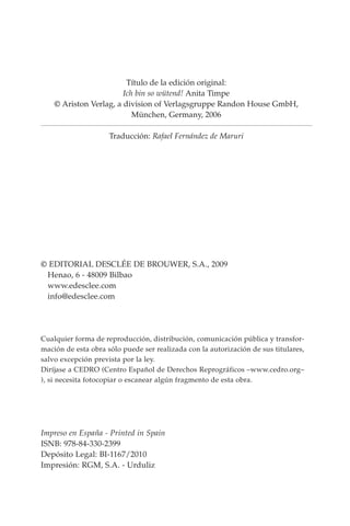 Título de la edición original:
Ich bin so wütend! Anita Timpe
© Ariston Verlag, a division of Verlagsgruppe Randon House GmbH,
München, Germany, 2006
Traducción: Rafael Fernández de Maruri
© EDITORIAL DESCLÉE DE BROUWER, S.A., 2009
Henao, 6 - 48009 Bilbao
www.edesclee.com
info@edesclee.com
Cualquier forma de reproducción, distribución, comunicación pública y transfor-
mación de esta obra sólo puede ser realizada con la autorización de sus titulares,
salvo excepción prevista por la ley.
Diríjase a CEDRO (Centro Español de Derechos Re­
pro­
gráficos –www.cedro.org–
), si necesita fotocopiar o escanear algún fragmento de esta obra.
Impreso en España - Printed in Spain
ISNB: 978-84-330-2399
Depósito Legal: BI-1167/2010
Impresión: RGM, S.A. - Urduliz
 