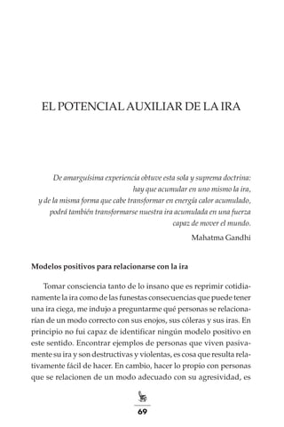 69
EL POTENCIALAUXILIAR DE LA IRA
De amarguísima experiencia obtuve esta sola y suprema doctrina:
hay que acumular en uno mismo la ira,
y de la misma forma que cabe transformar en energía calor acumulado,
podrá también transformarse nuestra ira acumulada en una fuerza
capaz de mover el mundo.
Mahatma Gandhi
Modelos positivos para relacionarse con la ira
Tomar consciencia tanto de lo insano que es reprimir cotidia-
namente la ira como de las funestas consecuencias que puede tener
una ira ciega, me indujo a preguntarme qué personas se relaciona-
rían de un modo correcto con sus enojos, sus cóleras y sus iras. En
principio no fui capaz de identificar ningún modelo positivo en
este sentido. Encontrar ejemplos de personas que viven pasiva-
mente su ira y son destructivas y violentas, es cosa que resulta rela-
tivamente fácil de hacer. En cambio, hacer lo propio con personas
que se relacionen de un modo adecuado con su agresividad, es
 