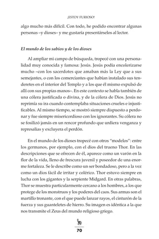 70
¡ESTOY FURIOSO!
algo mucho más difícil. Con todo, he podido encontrar algunas
personas –y dioses– y me gustaría presentárselos al lector.
El mundo de los sabios y de los dioses
Al ampliar mi campo de búsqueda, tropecé con una persona-
lidad muy conocida y famosa: Jesús. Jesús podía encolerizarse
mucho –con los sacerdotes que amaban más la Ley que a sus
semejantes, o con los comerciantes que habían instalado sus ten-
deretes en el interior del Templo y a los que él mismo expulsó de
allí con sus propias manos–. En este contexto se habla también de
una cólera justificada o divina, y de la cólera de Dios. Jesús no
reprimía su ira cuando contemplaba situaciones crueles e injusti-
ficables. Al mismo tiempo, se mostró siempre dispuesto a perdo-
nar y fue siempre misericordioso con los ignorantes. Su cólera no
se fosilizó jamás en un rencor profundo que urdiera venganza y
represalias y excluyera el perdón.
En el mundo de los dioses tropecé con otros “modelos”: entre
los germanos, por ejemplo, con el dios del trueno Thor. En las
descripciones que se ofrecen de él, aparece como un varón en la
flor de la vida, lleno de frescura juvenil y poseedor de una enor-
me fortaleza. Se le describe como un ser bondadoso, pero a la vez
como un dios fácil de irritar y colérico. Thor estuvo siempre en
lucha con los gigantes y la serpiente Midgard. En otras palabras,
Thor se muestra particularmente cercano a los hombres, a los que
protege de los monstruos y los poderes del caos. Sus armas son el
martillo tronante, con el que puede lanzar rayos, el cinturón de la
fuerza y sus guanteletes de hierro. Su imagen es idéntica a la que
nos transmite el Zeus del mundo religioso griego.
 
