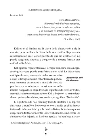 71
EL POTENCIAL AUXILIAR DE LA IRA
La diosa Kali
Gran Madre, Kalima,
libérame de mis ilusiones y engaños,
dame la fuerza para poder transformar mi ira
y mi decepción en actos puros y enérgicos,
y ser capaz de curarnos de este modo a mí y al mundo.
Oración a Kali5
Kali es en el hinduismo la diosa de la destrucción y de la
muerte, pero también la diosa de la renovación. Reposa esta
caracterización en el conocimiento de que sin destrucción no
puede surgir nada nuevo, y de que vida y muerte forman una
unidad indisoluble.
Kali aparece representada casi siempre como una diosa negra,
color que a veces puede transformarse en azul. La diosa tiene
múltiples brazos, la mayoría de las veces cuatro
o diez, y lleva puestos un collar formado por crá-
neos humanos ensartados y una falda trenzada
por brazos amputados; en ocasiones, un niño
muerto cuelga de su oreja. Pese a lo espantoso de estos atributos,
en muchas de sus representaciones Kali dibuja con su mano dere-
cha un gesto de bendición y consuelo, que significa: “No temáis”.
El significado de Kali está muy lejos de limitarse a su aspecto
destructor y mortífero. Los creyentes ven también en ella a la pro-
tectora de la humanidad y a la madre divina, la Kalima que no
dirige su ira destructora contra los seres humanos, sino contra los
demonios y las injusticias. La diosa ayuda a los hombres a alcan-
	 5.	Cf. Hallie Igleheart Austen, The Heart of the Godess, p. 91.
La destrucción hace
sitio a lo nuevo.
 