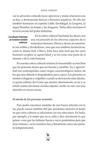 72
¡ESTOY FURIOSO!
zar la salvación cortando lazos opresivos y malas relaciones con
su hoz, y destruyendo fuerzas e ilusiones negativas. De ella son
también hermanas en espíritu Lilith, Ereshkigal, la Gorgona, la
negra Deméter, las brujas y las dragonas. Todas ellas encarnan el
reverso oscuro del poder femenino.
En la esfera cultural hinduista los dioses son
una encarnación de los diversos aspectos de la
naturaleza humana. Dioses y diosas no solamen-
te son nobles y bondadosos, sino que son también destructivos,
como la misma Kali o Shiva. Esto hace más fácil que los seres
humanos acepten su agresividad y su ira como una parte de sí
mismos y de la vida humana.
En nuestra esfera cultural cristiana lo transmitido es más bien
que las personas tienen que ser buenas y amables. Ira y agresivi-
dad son contempladas como rasgos caracterológicos malos, de
los que uno debería ir despojándose paso a paso. Las personas se
sienten a disgusto y culpables cuando se desvían de estos ideales.
La parte colérica del Cristo que mostró abiertamente su ira y se
rebeló contra relaciones sociales injustas, recibe en este caso una
atención en exceso escasa.
El mundo de las personas normales
Para poder encontrar modelos de una buena relación con la
ira, puede sernos también útil que prestemos atención al modo
en que otras culturas se relacionan con sus emociones. En Italia,
por ejemplo, a la mujer que no se calla y dice claramente lo que
quiere –cosa que las italianas hacen a veces poniéndose pero que
muy furiosas–, se la considera lisa y llanamente como una perso-
na temperamental.
Los dioses hinduistas
se muestran también
coléricos.
 