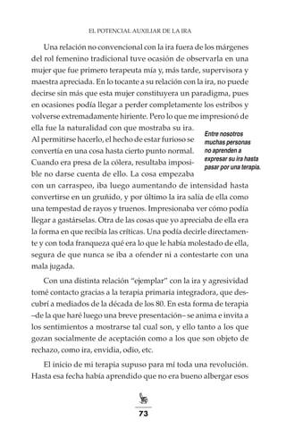 73
EL POTENCIAL AUXILIAR DE LA IRA
Una relación no convencional con la ira fuera de los márgenes
del rol femenino tradicional tuve ocasión de observarla en una
mujer que fue primero terapeuta mía y, más tarde, supervisora y
maestra apreciada. En lo tocante a su relación con la ira, no puede
decirse sin más que esta mujer constituyera un paradigma, pues
en ocasiones podía llegar a perder completamente los estribos y
volverse extremadamente hiriente. Pero lo que me impresionó de
ella fue la naturalidad con que mostraba su ira.
Al permitirse hacerlo, el hecho de estar furioso se
convertía en una cosa hasta cierto punto normal.
Cuando era presa de la cólera, resultaba imposi-
ble no darse cuenta de ello. La cosa empezaba
con un carraspeo, iba luego aumentando de intensidad hasta
convertirse en un gruñido, y por último la ira salía de ella como
una tempestad de rayos y truenos. Impresionaba ver cómo podía
llegar a gastárselas. Otra de las cosas que yo apreciaba de ella era
la forma en que recibía las críticas. Una podía decirle directamen-
te y con toda franqueza qué era lo que le había molestado de ella,
segura de que nunca se iba a ofender ni a contestarte con una
mala jugada.
Con una distinta relación “ejemplar” con la ira y agresividad
tomé contacto gracias a la terapia primaria integradora, que des-
cubrí a mediados de la década de los 80. En esta forma de terapia
–de la que haré luego una breve presentación– se anima e invita a
los sentimientos a mostrarse tal cual son, y ello tanto a los que
gozan socialmente de aceptación como a los que son objeto de
rechazo, como ira, envidia, odio, etc.
El inicio de mi terapia supuso para mí toda una revolución.
Hasta esa fecha había aprendido que no era bueno albergar esos
Entre nosotros
muchas personas
no aprenden a
expresar su ira hasta
pasar por una terapia.
 