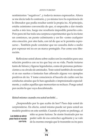 74
¡ESTOY FURIOSO!
sentimientos “negativos”, y todavía menos expresarlos. Ahora
se me decía todo lo contrario, y yo misma tuve la experiencia de
lo liberador que podía resultar sentir la propia ira. Al principio,
estaba asimismo convencida de que, si empezaba a dar rienda
suelta a mis iras, luego me resultaría imposible ponerles coto.
Pero para mí fue toda una sorpresa experimentar que la ira tiene
un comienzo, un punto culminante y un fin –como cualquier
otra emoción, por otro lado, con tal de que se le permita expre-
sarse–. También pude constatar que no causaba daño a nadie
por expresar mi ira en un marco protegido. Fue como una libe-
ración.
Reflexione usted ahora sobre cuáles son los modelos para una
relación positiva con su ira que hay en su vida. Puede tratarse
tanto de héroes y figuras legendarias, como de personas pertene-
cientes a su círculo de amistades. Trate usted también de recordar
si en sus sueños o fantasías han aflorado alguna vez ejemplos
positivos de ira. Y tome consciencia al hacerlo de cuáles son las
conductas airadas que le han agradado o impresionado especial-
mente, y cuáles aquéllas que merecerían su rechazo. Ponga usted
por escrito lo que vaya descubriendo.
Usted mismo: cuando era usted un bebé…
¿Sorprendido por lo que acaba de leer? Pues deje usted de
sorprenderse. En efecto, usted mismo puede ser para usted un
modelo positivo en este sentido. Cuando el parto se prolonga, el
niño se pone furioso. Se siente frustrado por no
poder salir de esa estrechez agobiante y se vale
de la enorme energía que le transmite su ira para
Los bebés se abren
paso hacia el mundo
con furia.
 