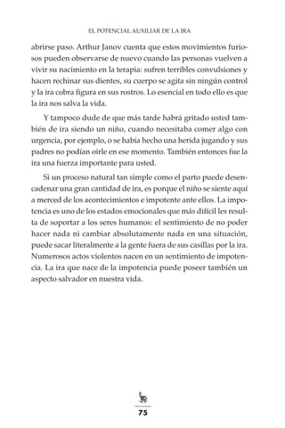 75
EL POTENCIAL AUXILIAR DE LA IRA
abrirse paso. Arthur Janov cuenta que estos movimientos furio-
sos pueden observarse de nuevo cuando las personas vuelven a
vivir su nacimiento en la terapia: sufren terribles convulsiones y
hacen rechinar sus dientes, su cuerpo se agita sin ningún control
y la ira cobra figura en sus rostros. Lo esencial en todo ello es que
la ira nos salva la vida.
Y tampoco dude de que más tarde habrá gritado usted tam-
bién de ira siendo un niño, cuando necesitaba comer algo con
urgencia, por ejemplo, o se había hecho una herida jugando y sus
padres no podían oírle en ese momento. También entonces fue la
ira una fuerza importante para usted.
Si un proceso natural tan simple como el parto puede desen-
cadenar una gran cantidad de ira, es porque el niño se siente aquí
a merced de los acontecimientos e impotente ante ellos. La impo-
tencia es uno de los estados emocionales que más difícil les resul-
ta de soportar a los seres humanos: el sentimiento de no poder
hacer nada ni cambiar absolutamente nada en una situación,
puede sacar literalmente a la gente fuera de sus casillas por la ira.
Numerosos actos violentos nacen en un sentimiento de impoten-
cia. La ira que nace de la impotencia puede poseer también un
aspecto salvador en nuestra vida.
 