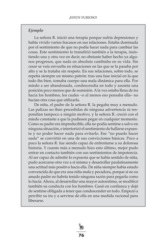76
¡ESTOY FURIOSO!
Ejemplo
La señora R. inició una terapia porque sufría depresiones y
había vivido varios fracasos en sus relaciones. Estaba dominada
por el sentimiento de que no podía hacer nada para cambiar las
cosas. Este sentimiento lo transfirió también a la terapia, insis-
tiendo una y otra vez en decir, no obstante haber hecho ya algu-
nos progresos, que nada en absoluto cambiaba en su vida. Sin
cesar se veía envuelta en situaciones en las que se la pasaba por
alto y se la trataba sin respeto. En sus relaciones, sobre todo, se
repetía siempre un mismo patrón: tras una fase inicial en la que
todo iba bien, tomaba cuerpo una mala dinámica para ella. Por
miedo a ser abandonada, condescendía en todo y asumía una
posición poco menos que de sumisión.Ala vez estaba llena de ira
hacia los hombres, los cuales –o al menos eso pensaba ella– no
hacían otra cosa que utilizarla.
De niña, el padre de la señora R. la pegaba muy a menudo.
Las palizas no iban precedidas de ninguna advertencia ni res-
pondían tampoco a ningún motivo, y la señora R. creció con el
miedo constante a que la pudiesen pegar en cualquier momento.
Como su padre era impredecible, ella no podía sentirse a salvo en
ninguna situación, e interiorizó el sentimiento de hallarse expues-
ta y no poder hacer nada para evitarlo. Ese “no puedo hacer
nada” se convirtió en una de sus convicciones básicas. Poco a
poco la señora R. fue siendo capaz de enfrentarse a su dolorosa
historia. Y cuanto más a menudo hizo esto último, mejor pudo
entrar en contacto también con sus sentimientos de impotencia.
Al ser capaz de admitir lo expuesta que se había sentido de niña,
pudo acercarse otra vez a sí misma y desarrollar paulatinamente
una actitud más positiva hacia ella. De niña siempre había estado
convencida de que era una niña mala y pecadora, porque si no su
amado padre no habría tenido ninguna razón para pegarla como
lo hacía. Ahora, al desarrollar una mayor autoestima, se modificó
también su conducta con los hombres. Ganó en confianza y dejó
de sentirse obligada a tener que condescender en todo. Empezó a
percibir su ira y a servirse de ella en una medida racional para
liberarse.
 