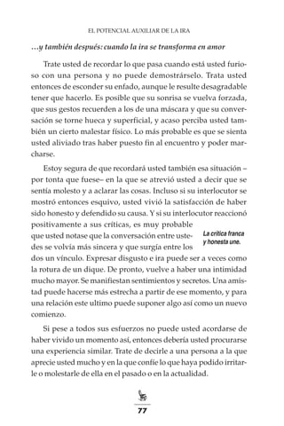 77
EL POTENCIAL AUXILIAR DE LA IRA
…y también después: cuando la ira se transforma en amor
Trate usted de recordar lo que pasa cuando está usted furio-
so con una persona y no puede demostrárselo. Trata usted
entonces de esconder su enfado, aunque le resulte desagradable
tener que hacerlo. Es posible que su sonrisa se vuelva forzada,
que sus gestos recuerden a los de una máscara y que su conver-
sación se torne hueca y superficial, y acaso perciba usted tam-
bién un cierto malestar físico. Lo más probable es que se sienta
usted aliviado tras haber puesto fin al encuentro y poder mar-
charse.
Estoy segura de que recordará usted también esa situación –
por tonta que fuese– en la que se atrevió usted a decir que se
sentía molesto y a aclarar las cosas. Incluso si su interlocutor se
mostró entonces esquivo, usted vivió la satisfacción de haber
sido honesto y defendido su causa. Y si su interlocutor reaccionó
positivamente a sus críticas, es muy probable
que usted notase que la conversación entre uste-
des se volvía más sincera y que surgía entre los
dos un vínculo. Expresar disgusto e ira puede ser a veces como
la rotura de un dique. De pronto, vuelve a haber una intimidad
mucho mayor. Se manifiestan sentimientos y secretos. Una amis-
tad puede hacerse más estrecha a partir de ese momento, y para
una relación este ultimo puede suponer algo así como un nuevo
comienzo.
Si pese a todos sus esfuerzos no puede usted acordarse de
haber vivido un momento así, entonces debería usted procurarse
una experiencia similar. Trate de decirle a una persona a la que
aprecie usted mucho y en la que confíe lo que haya podido irritar-
le o molestarle de ella en el pasado o en la actualidad.
La crítica franca
y honesta une.
 
