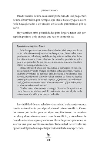 78
¡ESTOY FURIOSO!
Puede tratarse de una cosa sin importancia, de una pequeñez;
de una observación, por ejemplo, que ella le hiciese y que a usted
no le haya gustado, o de un caso de falta de puntualidad por su
parte.
Hay también otras posibilidades para llegar a tener una per-
cepción positiva de la energía que hay en la propia ira:
Ejercicio: las épocas locas
Muchas personas se acuerdan de haber vivido épocas locas
en su infancia o en su juventud en las que eran descaradas y res-
pondonas, se peleaban y andaban a la greña, se subían a los árbo-
les, oían música a todo volumen, llevaban los pantalones rotos
pese a las protestas de sus padres, se reunían en secreto con otros
chicos y chicas para fumar, etc.
Recuerde usted ahora esa época loca y sumérjase en sus esta-
dos de ánimo y en la energía que tenía usted entonces. Vuelva a
vivir sus aventuras de aquellos días. Para que le resulte más fácil
hacerlo, puede usted también volver a mirar las fotos o a leer las
cartas que conserve de aquella época. ¿Qué sentía usted enton-
ces? ¿Qué no se atrevía usted a hacer entonces? ¿Qué le impulsa-
ba a hacer todas esas locuras?
Vuelva usted a hacer suya la energía dinámica de aquel enton-
ces y únala a su vida actual. Experimente otra vez el placer de
enfrentarse a la vida y luchar con valentía.
La viabilidad de una relación –de amistad o de pareja– nunca
resulta más evidente que al producirse el primer conflicto. Cuan-
do vemos que la otra persona sigue aceptándonos con nuestras
heridas y decepciones aun en caso de conflicto, y no solamente
cuando estamos alegres y estamos libres de preocupaciones, se
suscita una gran confianza mutua. Trate usted de recordar un
episodio del pasado en que haya vivido usted esta experiencia.
 