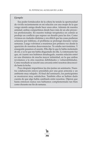 79
EL POTENCIAL AUXILIAR DE LA IRA
Ejemplo
Ese poder fortalecedor de la cólera he tenido la oportunidad
de vivirlo recientemente en mi relación con una mujer de la que
vengo siendo amiga desde hace unos años. Además de nuestra
amistad, ambas compartimos desde hace más de un año proyec-
tos profesionales. En nuestro trabajo terapéutico en común se
produjo un conflicto que supuso un desafío para las dos. Como
vivimos en ciudades distintas y era difícil que las cosas pudieran
aclararse por teléfono, el problema se prolongó durante varias
semanas. Luego volvimos a reunirnos por primera vez desde la
aparición de nuestras desavenencias. Yo estaba nerviosísima. Y
enseguida pasamos al asunto. Ella dijo lo que le había molestado
de mí, y yo lo que me había disgustado de ella. Lo interesante fue
que, en cuanto nos hubimos desahogado, nuestra relación entró
en una dinámica de mucha mayor intimidad, en la que ambas
revelamos a la otra nuestras debilidades y vulnerabilidades.
Como resultado se suscitó una cercanía entre nosotras desconoci-
da hasta la fecha.
Poco después impartimos las dos juntas un seminario. Nues-
tra colaboración estuvo presidida por una gran armonía y un
ambiente muy relajado. Al final del seminario, los participantes
se mostraron muy satisfechos. También ellos se habían dado
cuenta de que algo había cambiado entre nosotras. Dijeron que
hasta entonces nunca nos habíamos complementado tan bien
como durante ese fin de semana.
 