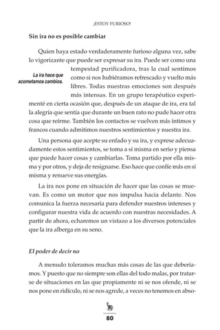 80
¡ESTOY FURIOSO!
Sin ira no es posible cambiar
Quien haya estado verdaderamente furioso alguna vez, sabe
lo vigorizante que puede ser expresar su ira. Puede ser como una
tempestad purificadora, tras la cual sentimos
como si nos hubiéramos refrescado y vuelto más
libres. Todas nuestras emociones son después
más intensas. En un grupo terapéutico experi-
menté en cierta ocasión que, después de un ataque de ira, era tal
la alegría que sentía que durante un buen rato no pude hacer otra
cosa que reírme. También los contactos se vuelven más íntimos y
francos cuando admitimos nuestros sentimientos y nuestra ira.
Una persona que acepte su enfado y su ira, y exprese adecua-
damente estos sentimientos, se toma a sí misma en serio y piensa
que puede hacer cosas y cambiarlas. Toma partido por ella mis-
ma y por otros, y deja de resignarse. Eso hace que confíe más en sí
misma y renueve sus energías.
La ira nos pone en situación de hacer que las cosas se mue-
van. Es como un motor que nos impulsa hacia delante. Nos
comunica la fuerza necesaria para defender nuestros intereses y
configurar nuestra vida de acuerdo con nuestras necesidades. A
partir de ahora, echaremos un vistazo a los diversos potenciales
que la ira alberga en su seno.
El poder de decir no
A menudo toleramos muchas más cosas de las que debería-
mos. Y puesto que no siempre son ellas del todo malas, por tratar-
se de situaciones en las que propiamente ni se nos ofende, ni se
nos pone en ridículo, ni se nos agrede, a veces no tenemos en abso-
La ira hace que
acometamos cambios.
 
