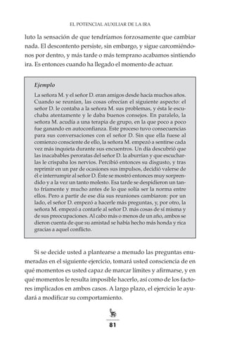 81
EL POTENCIAL AUXILIAR DE LA IRA
luto la sensación de que tendríamos forzosamente que cambiar
nada. El descontento persiste, sin embargo, y sigue carcomiéndo-
nos por dentro, y más tarde o más temprano acabamos sintiendo
ira. Es entonces cuando ha llegado el momento de actuar.
Ejemplo
La señora M. y el señor D. eran amigos desde hacía muchos años.
Cuando se reunían, las cosas ofrecían el siguiente aspecto: el
señor D. le contaba a la señora M. sus problemas, y ésta le escu-
chaba atentamente y le daba buenos consejos. En paralelo, la
señora M. acudía a una terapia de grupo, en la que poco a poco
fue ganando en autoconfianza. Este proceso tuvo consecuencias
para sus conversaciones con el señor D. Sin que ella fuese al
comienzo consciente de ello, la señora M. empezó a sentirse cada
vez más inquieta durante sus encuentros. Un día descubrió que
las inacabables peroratas del señor D. la aburrían y que escuchar-
las le crispaba los nervios. Percibió entonces su disgusto, y tras
reprimir en un par de ocasiones sus impulsos, decidió valerse de
él e interrumpir al señor D. Éste se mostró entonces muy sorpren-
dido y a la vez un tanto molesto. Esa tarde se despidieron un tan-
to fríamente y mucho antes de lo que solía ser la norma entre
ellos. Pero a partir de ese día sus reuniones cambiaron: por un
lado, el señor D. empezó a hacerle más preguntas, y, por otro, la
señora M. empezó a contarle al señor D. más cosas de sí misma y
de sus preocupaciones.Al cabo más o menos de un año, ambos se
dieron cuenta de que su amistad se había hecho más honda y rica
gracias a aquel conflicto.
Si se decide usted a plantearse a menudo las preguntas enu-
meradas en el siguiente ejercicio, tomará usted consciencia de en
qué momentos es usted capaz de marcar límites y afirmarse, y en
qué momentos le resulta imposible hacerlo, así como de los facto-
res implicados en ambos casos. A largo plazo, el ejercicio le ayu-
dará a modificar su comportamiento.
 