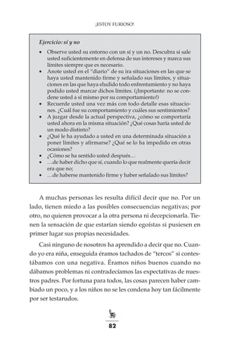 82
¡ESTOY FURIOSO!
Ejercicio: sí y no
•	 Observe usted su entorno con un sí y un no. Descubra si sale
usted suficientemente en defensa de sus intereses y marca sus
límites siempre que es necesario.
•	 Anote usted en el “diario” de su ira situaciones en las que se
haya usted mantenido firme y señalado sus límites, y situa-
ciones en las que haya eludido todo enfrentamiento y no haya
podido usted marcar dichos límites. (¡Importante: no se con-
dene usted a sí mismo por su comportamiento!)
•	 Recuerde usted una vez más con todo detalle esas situacio-
nes. ¿Cuál fue su comportamiento y cuáles sus sentimientos?
•	 A juzgar desde la actual perspectiva, ¿cómo se comportaría
usted ahora en la misma situación? ¿Qué cosas haría usted de
un modo distinto?
•	 ¿Qué le ha ayudado a usted en una determinada situación a
poner límites y afirmarse? ¿Qué se lo ha impedido en otras
ocasiones?
•	 ¿Cómo se ha sentido usted después…
•	 …de haber dicho que sí, cuando lo que realmente quería decir
era que no;
•	 …de haberse mantenido firme y haber señalado sus límites?
A muchas personas les resulta difícil decir que no. Por un
lado, tienen miedo a las posibles consecuencias negativas; por
otro, no quieren provocar a la otra persona ni decepcionarla. Tie-
nen la sensación de que estarían siendo egoístas si pusiesen en
primer lugar sus propias necesidades.
Casi ninguno de nosotros ha aprendido a decir que no. Cuan-
do yo era niña, enseguida éramos tachados de “tercos” si contes-
tábamos con una negativa. Éramos niños buenos cuando no
dábamos problemas ni contradecíamos las expectativas de nues-
tros padres. Por fortuna para todos, las cosas parecen haber cam-
biado un poco, y a los niños no se les condena hoy tan fácilmente
por ser testarudos.
 