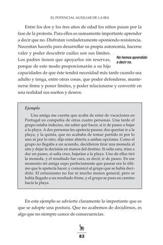 83
EL POTENCIAL AUXILIAR DE LA IRA
Entre los dos y los tres años de edad los niños pasan por la
fase de la protesta. Para ellos es sumamente importante aprender
a decir que no. Disfrutan verdaderamente oponiendo resistencia.
Necesitan hacerlo para desarrollar su propia autonomía, hacerse
valer y poder descubrir cuáles son sus límites.
Los padres tienen que apoyarlos sin reservas,
porque de este modo proporcionarán a su hijo
capacidades de que éste tendrá necesidad más tarde cuando sea
adulto y tenga, entre otras cosas, que poder defenderse, mante-
nerse firme y poner límites, y poder relacionarse y convertir en
una realidad sus sueños y deseos.
Ejemplo
Una amiga me cuenta que acaba de estar de vacaciones en
Portugal en compañía de otras cuatro personas. Una tarde el
grupo estaba indeciso, sin saber qué hacer, si ir de paseo o bajar
a la playa. A dos personas les apetecía pasear, dos querían ir a la
playa, y la quinta, que no acababa de tomar partido ni por lo
uno ni por lo otro, dijo estar abierta a ambas opciones. Como el
grupo no llegaba a un acuerdo, decidieron tirar una moneda al
aire y dejar la decisión en manos del destino. Si salía cara, irían a
dar un paseo, si salía cruz, bajarían a la playa. Uno de ellos tiró
la moneda, y el resultado fue cara, es decir, ir de paseo. En ese
momento mi amiga supo perfectamente que pasear era lo últi-
mo que le apetecía hacer, y comunicó al grupo que se había deci-
dido. El entusiasmo no fue ni mucho menos general, pero se
había llegado a un resultado firme, y el grupo se puso en camino
hacia la playa.
En este ejemplo se advierte claramente lo importante que es
que se adopte una postura. Que no acabemos de decidirnos, es
algo que no siempre carece de consecuencias.
No hemos aprendido
a decir no.
 
