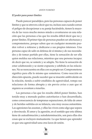 84
¡ESTOY FURIOSO!
El poder para poner límites
Puede parecer paradójico, pero las personas capaces de poner
límites y que se atreven a decir que no, incluso aun cuando corran
el peligro de decepcionar a su pareja haciéndolo, tienen la mayo-
ría de las veces mucho menos miedo a aventurarse en una rela-
ción que las personas a las que les resulta difícil decir que no y
poner límites. El primer tipo de personas pueden ser afectuosas y
comprometerse, porque saben que en cualquier momento pue-
den volver a retirarse y dedicarse a sus propios intereses. Una
persona capaz de salir en defensa de sí misma y de sus necesida-
des y de tomar partido por ellas, tiene la sensación de ser ella
quien moldea sus relaciones, mientras que una persona incapaz
de decir que no, se somete y se adapta. No tiene la sensación de
estar colaborando y se siente expuesta y cohibida en las relacio-
nes. No se reencuentra en ellas con su propio ser. Comprometerse
significa para ella lo mismo que someterse. Como reacción en
dirección opuesta, puede suceder que se muestre ambivalente en
la relación, tienda a sufrir estallidos de agresividad, rompa sus
relaciones de forma abrupta y sin previo aviso o aun que ni
siquiera se aventure a tenerlas.
Las personas a las que les resulta difícil poner límites, han
tenido muy a menudo padres autoritarios o han desarrollado,
como consecuencia de tempranas separaciones, de falta de amor
y de heridas sufridas en su infancia, una muy escasa autoestima.
Las agresiones las asustan, y ellas las viven como algo que separa
y desvincula. El amor y la agresión, en el sentido que esta última
tiene de autoafirmación y autodeterminación, son para ellas dos
cosas que se excluyen mutuamente. Lo que tienen que aprender
es que una agresividad sana crea lazos de unión.
 