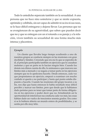 85
EL POTENCIAL AUXILIAR DE LA IRA
Todo lo antedicho repercute también en la sexualidad. A una
persona que no hace sino someterse y que se siente expuesta,
oprimida y cohibida, sin ser capaz de admitir ni su ira ni sus noes,
se le hace difícil entregarse y dejarse llevar. Las personas que no
se avergüenzan de su agresividad, que saben que pueden decir
que no y que se entregan con un sí rotundo a su pareja y a la rela-
ción, viven también su sexualidad de una forma mucho más
intensa y placentera.
Ejemplo
Un cliente que llevaba largo tiempo acudiendo a uno de
nuestros grupos se conducía siempre en las reuniones con gran
docilidad y timidez. Creyendo que era eso lo que se esperaba de
él, al principio participaba también en ejercicios que le causaban
malestar y que en parte no le hacían ningún bien. Cuando los
demás nos dimos cuenta de ello, le animamos a que marcara sus
límites más a menudo y se negara a tomar parte en los ejercicios
siempre que no le apeteciera hacerlo. Desde entonces, cada vez
que proponíamos un ejercicio, empezó a examinar con mucho
cuidado si quería o no participar y hasta qué punto estaba dis-
puesto a hacerlo. Cuando las reuniones del grupo tocaron a su
fin, nos dijo que hasta entonces le había resultado muy difícil
percibir y marcar sus límites, pero que desde que le habíamos
dado permiso para no tener que tomar parte de forma obligato-
ria en los ejercicios y poder decir que no, brindándole así la
oportunidad de interiorizar esa conducta cada vez más, las cosas
habían dado un vuelco de trescientos sesenta grados. Era como
si se le hubiera abierto un mundo entero de posibilidades, y se
sentía por ello muy feliz.
 