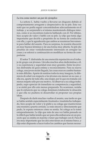 86
¡ESTOY FURIOSO!
La ira como motor: un par de ejemplos
La señora L. había vuelto a llevarse un disgusto debido al
comportamiento arrogante y despreciativo de su jefe. Esta vez
notó que no podía seguir concentrándose adecuadamente en el
trabajo, y se sorprendió a sí misma manteniendo diálogos inter-
nos, como si se encontrara todavía hablando con él. Por último,
hizo acopio de valor y habló con su jefe. Le dijo que tenía algo
importante que decirle a propósito de su forma de conducirse
con ella, y que le agradecería que ambos se reunieran brevemen-
te para hablar del asunto. Para su sorpresa, la reunión discurrió
en muy buenos términos y de una forma muy abierta. Su jefe dio
pruebas de estar verdaderamente interesado en arreglar las
cosas y se esforzó a continuación en modificar su forma de com-
portarse.
El señor T. disfrutaba de una merecida reputación en el traba-
jo de grupo con jóvenes. Llevaba muchos años dedicándose a él,
y su experiencia y seguridad eran muy grandes. Entre los jóve-
nes disfrutaba de gran estima y reconocimiento. Para su nueva
colega, una joven recién llegada, las cosas eran en cambio bastan-
te más difíciles. Aparte de sentirse todavía muy insegura, la dife-
rencia de edad con respecto a los jóvenes era menor en su caso, y
ella era, aparte de todo ello, una mujer, por lo que era tratada con
menos respeto sólo por ese motivo.Al observar a su colega traba-
jando, supo apreciar de inmediato su competencia y seguridad,
y se sintió por ello aún menos preparada. En ocasiones, notaba
que le enfurecía que su colega dominara totalmente la situación
y que ella no pudiera ni desarrollar ni proponer sus propias
ideas.
Después de darle muchas vueltas al asunto, una tarde en que
se había sentido especialmente frustrada e insatisfecha trabajan-
do, hizo acopio de valor y le pidió a su colega que mantuvieran
una reunión a puerta cerrada. Lo más sincera y directamente que
pudo, le expuso entonces cómo se sentía. Su colega se lo tomó
estupendamente. Le dijo que más de una vez había pensado en
lo difícil que había tenido que ser para ella embarcarse en un pro-
yecto que ya estaba en marcha y tener que trabajar con él. Para él
era muy importante que los dos estuvieran en el mismo barco, y
dijo estar dispuesto a hacer todos los cambios que fueran necesa-
 