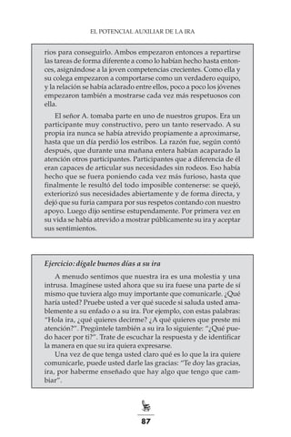 87
EL POTENCIAL AUXILIAR DE LA IRA
rios para conseguirlo. Ambos empezaron entonces a repartirse
las tareas de forma diferente a como lo habían hecho hasta enton-
ces, asignándose a la joven competencias crecientes. Como ella y
su colega empezaron a comportarse como un verdadero equipo,
y la relación se había aclarado entre ellos, poco a poco los jóvenes
empezaron también a mostrarse cada vez más respetuosos con
ella.
El señor A. tomaba parte en uno de nuestros grupos. Era un
participante muy constructivo, pero un tanto reservado. A su
propia ira nunca se había atrevido propiamente a aproximarse,
hasta que un día perdió los estribos. La razón fue, según contó
después, que durante una mañana entera habían acaparado la
atención otros participantes. Participantes que a diferencia de él
eran capaces de articular sus necesidades sin rodeos. Eso había
hecho que se fuera poniendo cada vez más furioso, hasta que
finalmente le resultó del todo imposible contenerse: se quejó,
exteriorizó sus necesidades abiertamente y de forma directa, y
dejó que su furia campara por sus respetos contando con nuestro
apoyo. Luego dijo sentirse estupendamente. Por primera vez en
su vida se había atrevido a mostrar públicamente su ira y aceptar
sus sentimientos.
Ejercicio: dígale buenos días a su ira
A menudo sentimos que nuestra ira es una molestia y una
intrusa. Imagínese usted ahora que su ira fuese una parte de sí
mismo que tuviera algo muy importante que comunicarle. ¿Qué
haría usted? Pruebe usted a ver qué sucede si saluda usted ama-
blemente a su enfado o a su ira. Por ejemplo, con estas palabras:
“Hola ira, ¿qué quieres decirme? ¿A qué quieres que preste mi
atención?”. Pregúntele también a su ira lo siguiente: “¿Qué pue-
do hacer por ti?”. Trate de escuchar la respuesta y de identificar
la manera en que su ira quiera expresarse.
Una vez de que tenga usted claro qué es lo que la ira quiere
comunicarle, puede usted darle las gracias: “Te doy las gracias,
ira, por haberme enseñado que hay algo que tengo que cam-
biar”.
 