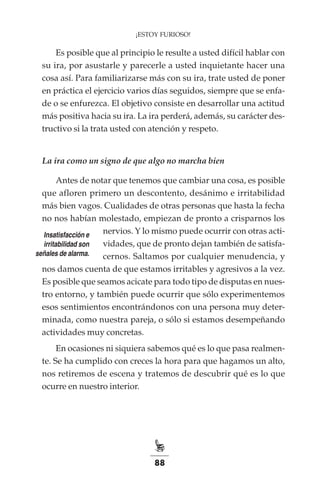 88
¡ESTOY FURIOSO!
Es posible que al principio le resulte a usted difícil hablar con
su ira, por asustarle y parecerle a usted inquietante hacer una
cosa así. Para familiarizarse más con su ira, trate usted de poner
en práctica el ejercicio varios días seguidos, siempre que se enfa-
de o se enfurezca. El objetivo consiste en desarrollar una actitud
más positiva hacia su ira. La ira perderá, además, su carácter des-
tructivo si la trata usted con atención y respeto.
La ira como un signo de que algo no marcha bien
Antes de notar que tenemos que cambiar una cosa, es posible
que afloren primero un descontento, desánimo e irritabilidad
más bien vagos. Cualidades de otras personas que hasta la fecha
no nos habían molestado, empiezan de pronto a crisparnos los
nervios. Y lo mismo puede ocurrir con otras acti-
vidades, que de pronto dejan también de satisfa-
cernos. Saltamos por cualquier menudencia, y
nos damos cuenta de que estamos irritables y agresivos a la vez.
Es posible que seamos acicate para todo tipo de disputas en nues-
tro entorno, y también puede ocurrir que sólo experimentemos
esos sentimientos encontrándonos con una persona muy deter-
minada, como nuestra pareja, o sólo si estamos desempeñando
actividades muy concretas.
En ocasiones ni siquiera sabemos qué es lo que pasa realmen-
te. Se ha cumplido con creces la hora para que hagamos un alto,
nos retiremos de escena y tratemos de descubrir qué es lo que
ocurre en nuestro interior.
Insatisfacción e
irritabilidad son
señales de alarma.
 