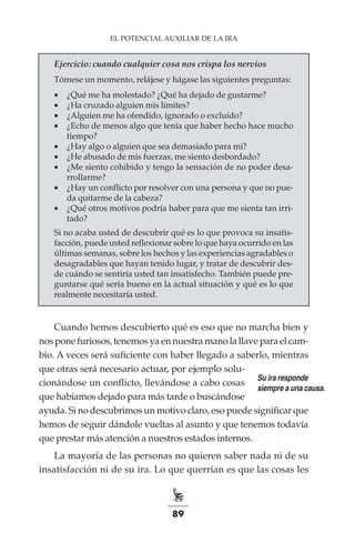 89
EL POTENCIAL AUXILIAR DE LA IRA
Ejercicio: cuando cualquier cosa nos crispa los nervios
Tómese un momento, relájese y hágase las siguientes preguntas:
•	 ¿Qué me ha molestado? ¿Qué ha dejado de gustarme?
•	 ¿Ha cruzado alguien mis límites?
•	 ¿Alguien me ha ofendido, ignorado o excluido?
•	 ¿Echo de menos algo que tenía que haber hecho hace mucho
tiempo?
•	 ¿Hay algo o alguien que sea demasiado para mí?
•	 ¿He abusado de mis fuerzas, me siento desbordado?
•	 ¿Me siento cohibido y tengo la sensación de no poder desa-
rrollarme?
•	 ¿Hay un conflicto por resolver con una persona y que no pue-
da quitarme de la cabeza?
•	 ¿Qué otros motivos podría haber para que me sienta tan irri-
tado?
Si no acaba usted de descubrir qué es lo que provoca su insatis-
facción, puede usted reflexionar sobre lo que haya ocurrido en las
últimas semanas, sobre los hechos y las experiencias agradables o
desagradables que hayan tenido lugar, y tratar de descubrir des-
de cuándo se sentiría usted tan insatisfecho. También puede pre-
guntarse qué sería bueno en la actual situación y qué es lo que
realmente necesitaría usted.
Cuando hemos descubierto qué es eso que no marcha bien y
nos pone furiosos, tenemos ya en nuestra mano la llave para el cam-
bio. A veces será suficiente con haber llegado a saberlo, mientras
que otras será necesario actuar, por ejemplo solu-
cionándose un conflicto, llevándose a cabo cosas
que habíamos dejado para más tarde o buscándose
ayuda. Si no descubrimos un motivo claro, eso puede significar que
hemos de seguir dándole vueltas al asunto y que tenemos todavía
que prestar más atención a nuestros estados internos.
La mayoría de las personas no quieren saber nada ni de su
insatisfacción ni de su ira. Lo que querrían es que las cosas les
Su ira responde
siempre a una causa.
 