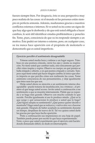 90
¡ESTOY FURIOSO!
fuesen siempre bien. Por desgracia, ésta es una perspectiva muy
poco realista de las cosas: ni el mundo ni las personas están siem-
pre en perfecta armonía. Además, maduramos gracias a nuestros
conflictos externos e internos. Si ve usted su ira como un signo de
que hay algo que le desborda y de que está usted obligado a hacer
cambios, le será útil identificar estados problemáticos y ponerles
fin. Tome, pues, consciencia de que su ira responde siempre a un
motivo. Éste podrá ser interno o externo, pero, en cualquier caso,
su ira nunca hace aparición con el propósito de molestarlo o
demostrarle que es usted imperfecto.
Ejercicio: percibir el sentimiento desagradable
Tómese usted media hora y retírese a un lugar seguro. Túm-
bese en una postura cómoda, cierre los ojos y sienta su respira-
ción. No tiene usted que cambiar nada, sino únicamente que per-
cibir cómo inspira y expira. Observe su cuerpo: en qué puntos se
halla relajado y abierto, y en qué puntos crispado y cerrado. Tam-
poco aquí tiene usted que hacer ningún cambio; lo único que aho-
ra importa es que perciba cómo son realmente las cosas. Tome
asimismo consciencia de sus pensamientos, y deje igualmente
que éstos sean los que son.
Dirija usted ahora su atención a un sentimiento interno des-
agradable –puede tratarse de insatisfacción, ira o tristeza–, el pri-
mero al que tenga usted acceso. Invite usted a continuación a ese
sentimiento a que se muestre internamente. Pídale que se expan-
da y se haga más grande. Observe con mucho cuidado lo que
sucede. Perciba igualmente si eso le produce miedo. ¿Qué es lo
que surge y qué sensaciones le produce a usted que lo haga?
¿Qué figura adopta su sentimiento? ¿Qué parece querer decirle o
mostrarle? Haga usted que se reduzca y vuelva otra vez a hacerse
más grande. Después de haber aceptado su sentimiento durante
un tiempo, despídase de nuevo de él. Tal vez quiera usted darle
las gracias por que haya hecho aparición.
Pinte a continuación sus impresiones en una hoja de papel.
También puede poner por escrito lo que haya experimentado.
Nota: a poco que usted experimente que el ejercicio está hacién-
dosele demasiado difícil, no dude en interrumpirlo.
 
