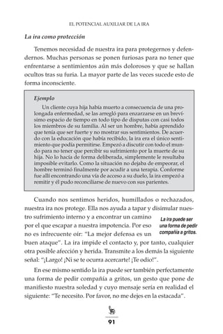 91
EL POTENCIAL AUXILIAR DE LA IRA
La ira como protección
Tenemos necesidad de nuestra ira para protegernos y defen-
dernos. Muchas personas se ponen furiosas para no tener que
enfrentarse a sentimientos aún más dolorosos y que se hallan
ocultos tras su furia. La mayor parte de las veces sucede esto de
forma inconsciente.
Ejemplo
Un cliente cuya hija había muerto a consecuencia de una pro-
longada enfermedad, se las arregló para enzarzarse en un breví-
simo espacio de tiempo en todo tipo de disputas con casi todos
los miembros de su familia. Al ser un hombre, había aprendido
que tenía que ser fuerte y no mostrar sus sentimientos. De acuer-
do con la educación que había recibido, la ira era el único senti-
miento que podía permitirse. Empezó a discutir con todo el mun-
do para no tener que percibir su sufrimiento por la muerte de su
hija. No lo hacía de forma deliberada, simplemente le resultaba
imposible evitarlo. Como la situación no dejaba de empeorar, el
hombre terminó finalmente por acudir a una terapia. Conforme
fue allí encontrando una vía de acceso a su duelo, la ira empezó a
remitir y él pudo reconciliarse de nuevo con sus parientes.
Cuando nos sentimos heridos, humillados o rechazados,
nuestra ira nos protege. Ella nos ayuda a tapar y disimular nues-
tro sufrimiento interno y a encontrar un camino
por el que escapar a nuestra impotencia. Por eso
no es infrecuente oír: “La mejor defensa es un
buen ataque”. La ira impide el contacto y, por tanto, cualquier
otra posible afección y herida. Transmite a los demás la siguiente
señal: “¡Largo! ¡Ni se te ocurra acercarte! ¡Te odio!”.
En ese mismo sentido la ira puede ser también perfectamente
una forma de pedir compañía a gritos, un gesto que pone de
manifiesto nuestra soledad y cuyo mensaje sería en realidad el
siguiente: “Te necesito. Por favor, no me dejes en la estacada”.
La ira puede ser
una forma de pedir
compañía a gritos.
 