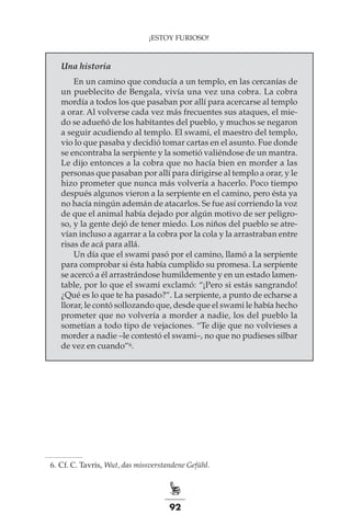 92
¡ESTOY FURIOSO!
Una historia
En un camino que conducía a un templo, en las cercanías de
un pueblecito de Bengala, vivía una vez una cobra. La cobra
mordía a todos los que pasaban por allí para acercarse al templo
a orar. Al volverse cada vez más frecuentes sus ataques, el mie-
do se adueñó de los habitantes del pueblo, y muchos se negaron
a seguir acudiendo al templo. El swami, el maestro del templo,
vio lo que pasaba y decidió tomar cartas en el asunto. Fue donde
se encontraba la serpiente y la sometió valiéndose de un mantra.
Le dijo entonces a la cobra que no hacía bien en morder a las
personas que pasaban por allí para dirigirse al templo a orar, y le
hizo prometer que nunca más volvería a hacerlo. Poco tiempo
después algunos vieron a la serpiente en el camino, pero ésta ya
no hacía ningún ademán de atacarlos. Se fue así corriendo la voz
de que el animal había dejado por algún motivo de ser peligro-
so, y la gente dejó de tener miedo. Los niños del pueblo se atre-
vían incluso a agarrar a la cobra por la cola y la arrastraban entre
risas de acá para allá.
Un día que el swami pasó por el camino, llamó a la serpiente
para comprobar si ésta había cumplido su promesa. La serpiente
se acercó a él arrastrándose humildemente y en un estado lamen-
table, por lo que el swami exclamó: “¡Pero si estás sangrando!
¿Qué es lo que te ha pasado?”. La serpiente, a punto de echarse a
llorar, le contó sollozando que, desde que el swami le había hecho
prometer que no volvería a morder a nadie, los del pueblo la
sometían a todo tipo de vejaciones. “Te dije que no volvieses a
morder a nadie –le contestó el swami–, no que no pudieses silbar
de vez en cuando”6.
	 6.	Cf. C. Tavris, Wut, das missverstandene Gefühl.
 