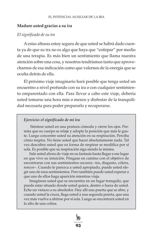 93
EL POTENCIAL AUXILIAR DE LA IRA
Madure usted gracias a su ira
El significado de su ira
Aestas alturas estoy segura de que usted se habrá dado cuen-
ta ya de que su ira no es algo que haya que “extirpar” por medio
de una terapia. Es más bien un sentimiento que llama nuestra
atención sobre una cosa, y nosotros tendríamos tanto que aprove-
charnos de esa indicación como que valernos de la energía que se
oculta detrás de ella.
El próximo viaje imaginario hará posible que tenga usted un
encuentro a nivel profundo con su ira o con cualquier sentimien-
to emparentado con ella. Para llevar a cabo este viaje, debería
usted tomarse una hora más o menos y disfrutar de la tranquili-
dad necesaria para poder prepararlo y recuperarse.
Ejercicio: el significado de mi ira
Siéntese usted en una postura cómoda y cierre los ojos. Per-
mita que su cuerpo se relaje y adopte la posición que más le gus-
te. Luego concentre usted su atención en su respiración. Perciba
cómo respira. No tiene usted que hacer absolutamente nada. Tal
vez descubra usted que su forma de respirar se modifica por sí
sola. Es posible que su respiración siga siendo la misma.
Sale usted ahora de viaje en su fantasía hasta llegar a ese lugar
en que vive su intuición. Póngase en camino con el objetivo de
encontrarse con sus sentimientos oscuros –ira, disgusto, cólera,
rencor–. Cuando le parezca a usted apropiado, puede usted ele-
gir uno de esos sentimientos. Pero también puede usted esperar a
que uno de ellos haga aparición mientras viaja.
Imagínese usted que se encuentra en un lugar tranquilo, que
puede estar situado donde usted quiera, dentro o fuera de usted.
Eche un vistazo a su alrededor. Hay allí una puerta que se abre, y
cuando usted la cruza, llega usted a una segunda puerta, que una
vez más vuelve a abrirse por sí sola. Luego se encontrará usted en
lo alto de una colina.
 